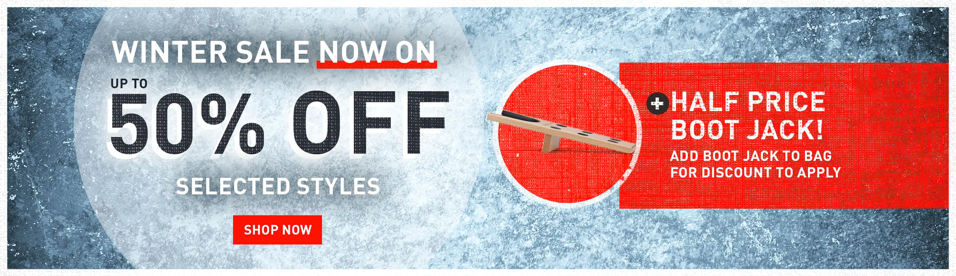 WINTER SALE NOW ON. UP TO 50% OFF SELECTED STYLES. SHOP NOW. + HALF PRICE BOOT JACK! ADD BOOT JACK TO BAG FOR DISCOUNT TO APPLY.