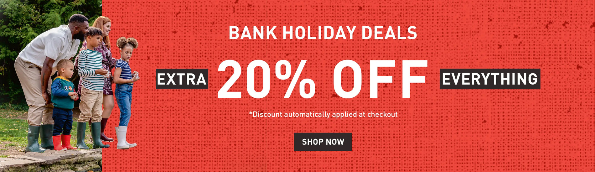 BANK HOLIDAY DEALS. EXTRA 20% OFF EVERYTHING. *Discount automatically applied at checkout. SHOP NOW
