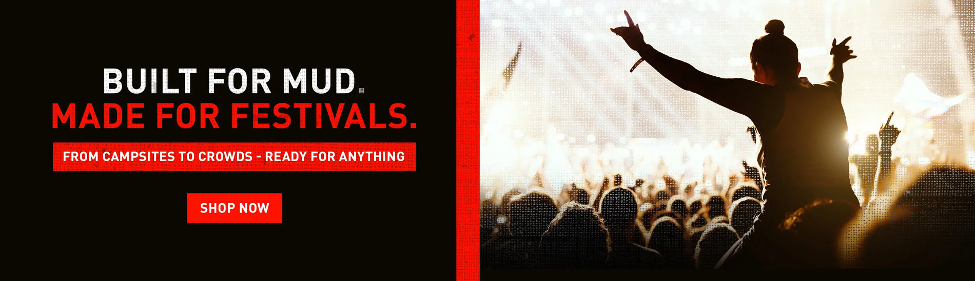 BUILT FOR MUD. MADE FOR FESTIVALS. FROM CAMPSITES TO CROWDS - READY FOR ANYTHING. SHOP NOW