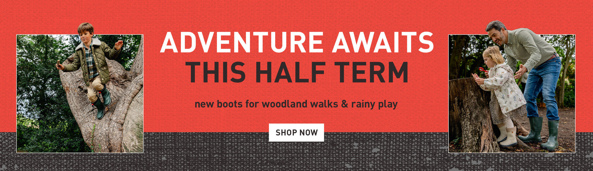 ADVENTURE AWAITS THIS HALF TERM. new boots for woodland walks & rainy play. SHOP NOW
