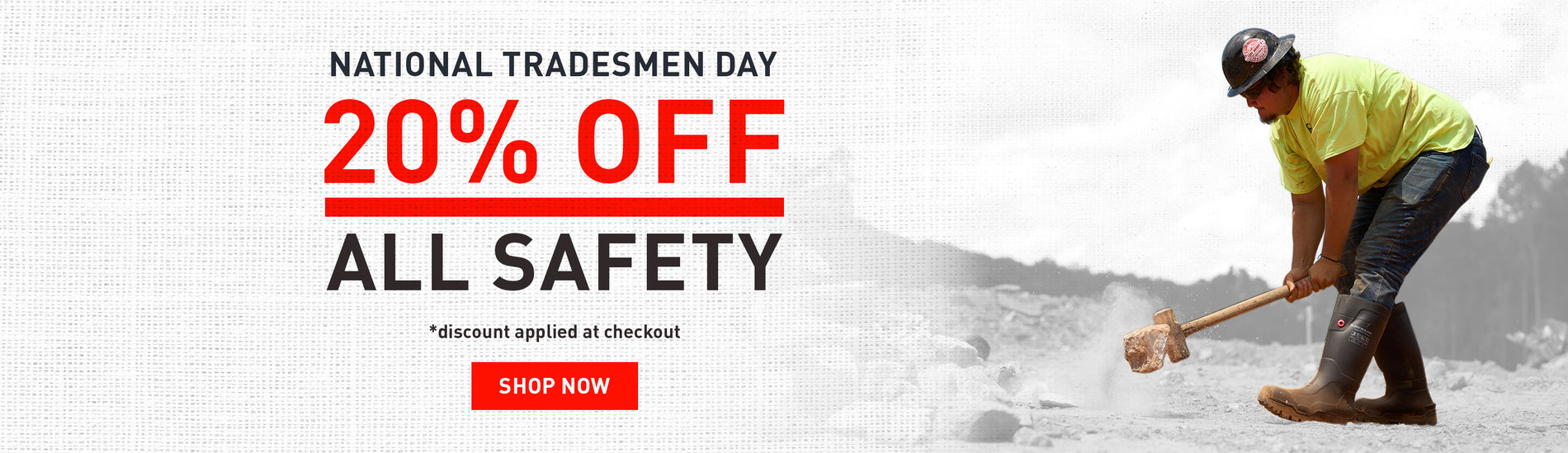 NATIONAL TRADESMEN DAY. 20% OFF ALL SAFETY. *discount applied at checkout. SHOP NOW